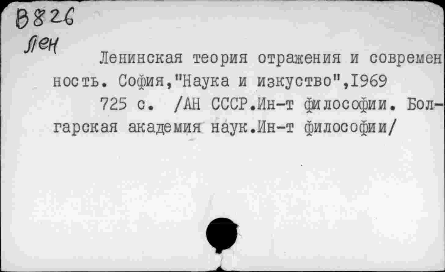 ﻿№
Ленинская теория отражения и современ
ность. София,’’Наука и изкуство”,1969
725 с. /АН СССР.Ин-т философии. Болгарская академия наук.Ин-т философии/